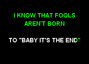 I KNOW THAT FOOLS
AREN'T BORN

TO BABY IT'S THE END