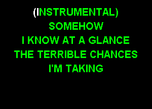 (INSTRUMENTAL)
SOMEHOW
I KNOW AT A GLANCE
THE TERRIBLE CHANCES
I'M TAKING