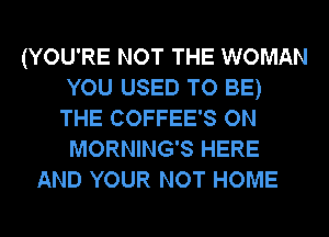 (YOU'RE NOT THE WOMAN
YOU USED TO BE)
THE COFFEE'S ON
MORNING'S HERE

AND YOUR NOT HOME