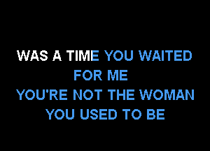 WAS A TIME YOU WAITED
FOR ME

YOU'RE NOT THE WOMAN
YOU USED TO BE