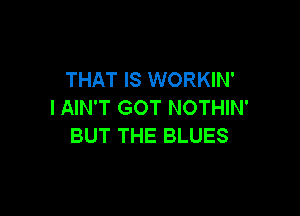 THAT IS WORKIN'
I AIN'T GOT NOTHIN'

BUT THE BLUES