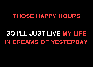 THOSE HAPPY HOURS

SO I'LL JUST LIVE MY LIFE
IN DREAMS OF YESTERDAY
