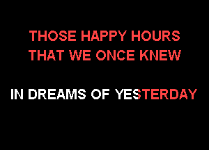 THOSE HAPPY HOURS
THAT WE ONCE KNEW

IN DREAMS OF YESTERDAY