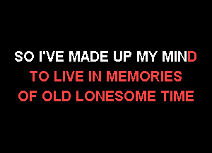 SO I'VE MADE UP MY MIND
TO LIVE IN MEMORIES
OF OLD LONESOME TIME