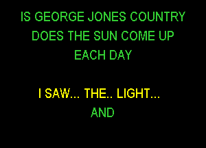 IS GEORGE JONES COUNTRY
DOES THE SUN COME UP
EACH DAY

I SAW... THE. LIGHT...
AND