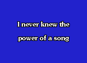 I never lmew the

power of a song