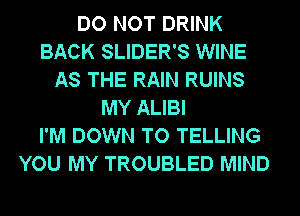 DO NOT DRINK
BACK SLIDER'S WINE
AS THE RAIN RUINS
MY ALIBI
I'M DOWN TO TELLING
YOU MY TROUBLED MIND