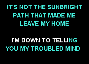 IT'S NOT THE SUNBRIGHT
PATH THAT MADE ME
LEAVE MY HOME

I'M DOWN TO TELLING
YOU MY TROUBLED MIND