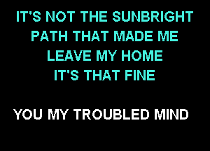 IT'S NOT THE SUNBRIGHT
PATH THAT MADE ME
LEAVE MY HOME
IT'S THAT FINE

YOU MY TROUBLED MIND