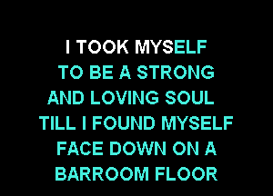 I TOOK MYSELF
TO BE A STRONG
AND LOVING SOUL
TILL I FOUND MYSELF
FACE DOWN ON A
BARROOM FLOOR