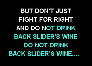 BUT DON'T JUST
FIGHT FOR RIGHT
AND DO NOT DRINK
BACK SLIDER'S WINE
DO NOT DRINK
BACK SLIDER'S WINE...