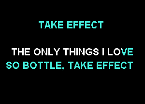 TAKE EFFECT

THE ONLY THINGS I LOVE
SO BOTTLE, TAKE EFFECT
