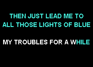 THEN JUST LEAD ME TO
ALL THOSE LIGHTS OF BLUE

MY TROUBLES FOR A WHILE