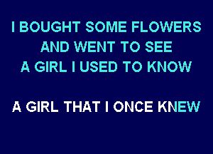 I BOUGHT SOME FLOWERS
AND WENT TO SEE
A GIRL I USED TO KNOW

A GIRL THAT I ONCE KNEW