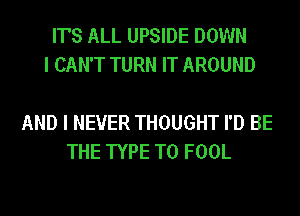 IT'S ALL UPSIDE DOWN
I CAN'T TURN IT AROUND

AND I NEVER THOUGHT I'D BE
THE TYPE T0 FOOL