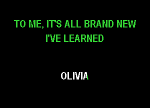 TO ME, ITS ALL BRAND NEW
I'VE LEARNED

OLIVIA