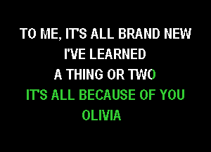 TO ME, ITS ALL BRAND NEW
I'VE LEARNED
A THING OR TWO

ITS ALL BECAUSE OF YOU
OLIVIA