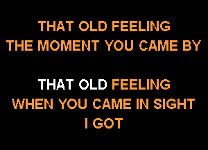 THAT OLD FEELING
THE MOMENT YOU CAME BY

THAT OLD FEELING
WHEN YOU CAME IN SIGHT
I GOT