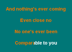 And nothing's ever coming
Even close no

No one's ever been

Comparable to you