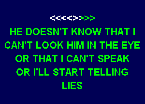 HE DOESN'T KNOW THAT I
CAN'T LOOK HIM IN THE EYE
OR THAT I CAN'T SPEAK
OR I'LL START TELLING
LIES