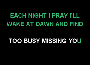 EACH NIGHT I PRAY I'LL
WAKE AT DAWN AND FIND

TOO BUSY MISSING YOU