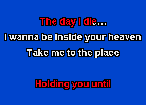 The day I die...
lwanna be inside your heaven

Take me to the place

Holding you until
