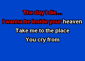 The day I die...
lwanna be inside your heaven

Take me to the place

You cry from