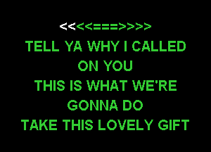 TELL YA WHY I CALLED
ON YOU
THIS IS WHAT WE'RE
GONNA DO
TAKE THIS LOVELY GIFT