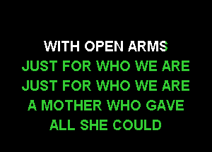 WITH OPEN ARMS
JUST FOR WHO WE ARE
JUST FOR WHO WE ARE

A MOTHER WHO GAVE
ALL SHE COULD