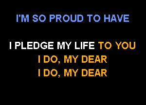 I'M SO PROUD TO HAVE

I PLEDGE MY LIFE TO YOU
I DO, MY DEAR
I DO, MY DEAR