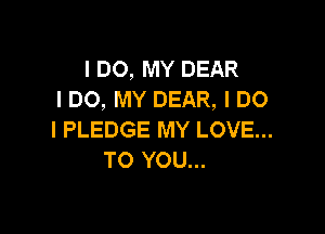 I DO, MY DEAR
I DO, MY DEAR, I DO

I PLEDGE MY LOVE...
TO YOU...