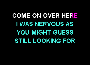 COME ON OVER HERE
I WAS NERVOUS AS
YOU MIGHT GUESS

STILL LOOKING FOR