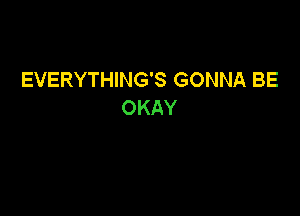 EVERYTHING'S GONNA BE
OKAY