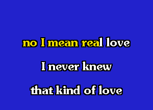 no I mean real love

I never knew

mat kind of love