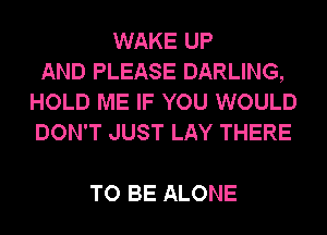 WAKE UP
AND PLEASE DARLING,
HOLD ME IF YOU WOULD
DON'T JUST LAY THERE

TO BE ALONE