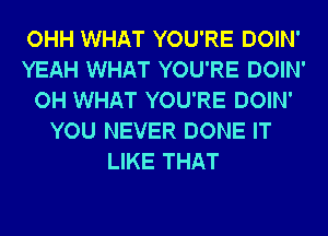 OHH WHAT YOU'RE DOIN'
YEAH WHAT YOU'RE DOIN'
OH WHAT YOU'RE DOIN'
YOU NEVER DONE IT
LIKE THAT