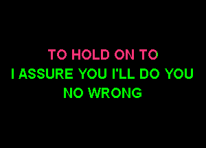 TO HOLD ON TO
I ASSURE YOU I'LL DO YOU

NO WRONG