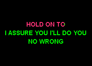 HOLD ON TO
I ASSURE YOU I'LL DO YOU

NO WRONG