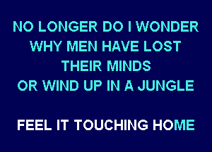 NO LONGER DO I WONDER
WHY MEN HAVE LOST
THEIR MINDS
OR WIND UP IN A JUNGLE

FEEL IT TOUCHING HOME