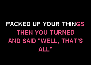 PACKED UP YOUR THINGS
THEN YOU TURNED
AND SAID WELL, THAT'S
ALL