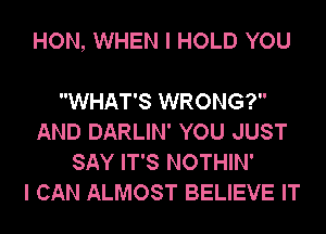 HON, WHEN I HOLD YOU

WHAT'S WRONG?
AND DARLIN' YOU JUST
SAY IT'S NOTHIN'

I CAN ALMOST BELIEVE IT