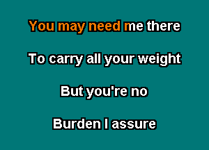 You may need me there

To carry all your weight

But you're no

Burden I assure