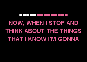 NOW, WHEN I STOP AND
THINK ABOUT THE THINGS
THAT I KNOW I'M GONNA