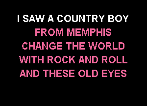 I SAW A COUNTRY BOY
FROM MEMPHIS
CHANGE THE WORLD
WITH ROCK AND ROLL
AND THESE OLD EYES