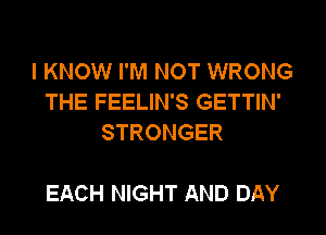 I KNOW I'M NOT WRONG
THE FEELIN'S GETTIN'
STRONGER

EACH NIGHT AND DAY