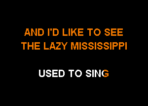 AND I'D LIKE TO SEE
THE LAZY MISSISSIPPI

USED TO SING