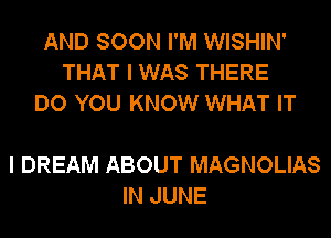 AND SOON I'M WISHIN'
THAT I WAS THERE
DO YOU KNOW WHAT IT

I DREAM ABOUT MAGNOLIAS
IN JUNE