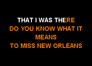 THAT I WAS THERE
DO YOU KNOW WHAT IT

MEANS
T0 MISS NEW ORLEANS
