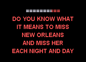 DO YOU KNOW WHAT
IT MEANS TO MISS
NEW ORLEANS
AND MISS HER
EACH NIGHT AND DAY