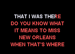THAT I WAS THERE
DO YOU KNOW WHAT
IT MEANS TO MISS
NEW ORLEANS
WHEN THAT'S WHERE